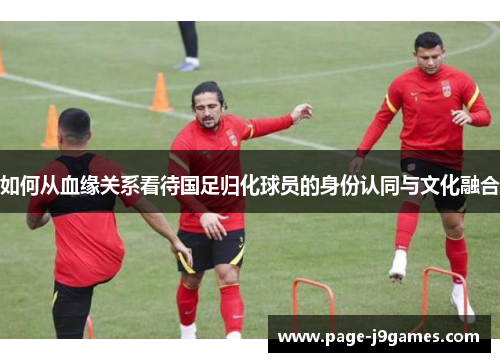 如何从血缘关系看待国足归化球员的身份认同与文化融合 如何从血缘关系看待国足归化球员的身份认同与文化融合