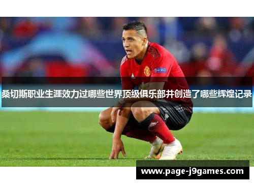 桑切斯职业生涯效力过哪些世界顶级俱乐部并创造了哪些辉煌记录 桑切斯职业生涯效力过哪些世界顶级俱乐部并创造了哪些辉煌记录