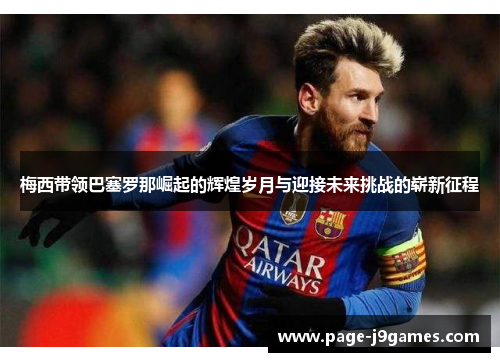 梅西带领巴塞罗那崛起的辉煌岁月与迎接未来挑战的崭新征程 梅西带领巴塞罗那崛起的辉煌岁月与迎接未来挑战的崭新征程