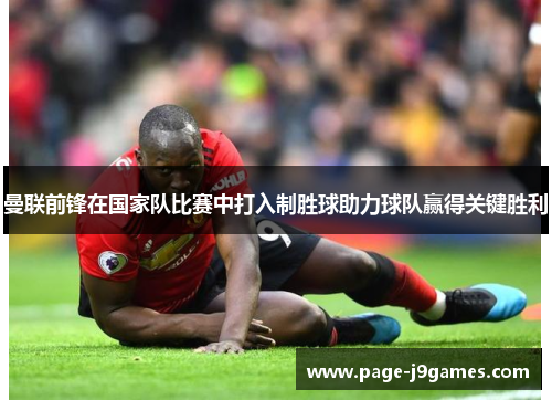 曼联前锋在国家队比赛中打入制胜球助力球队赢得关键胜利