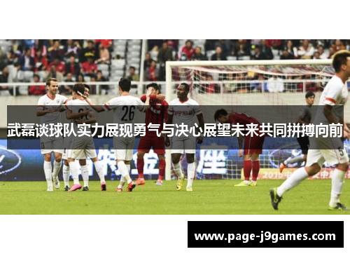 武磊谈球队实力展现勇气与决心展望未来共同拼搏向前
